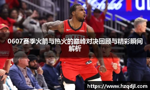 0607赛季火箭与热火的巅峰对决回顾与精彩瞬间解析