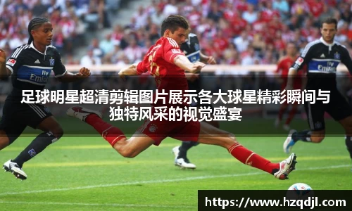 足球明星超清剪辑图片展示各大球星精彩瞬间与独特风采的视觉盛宴